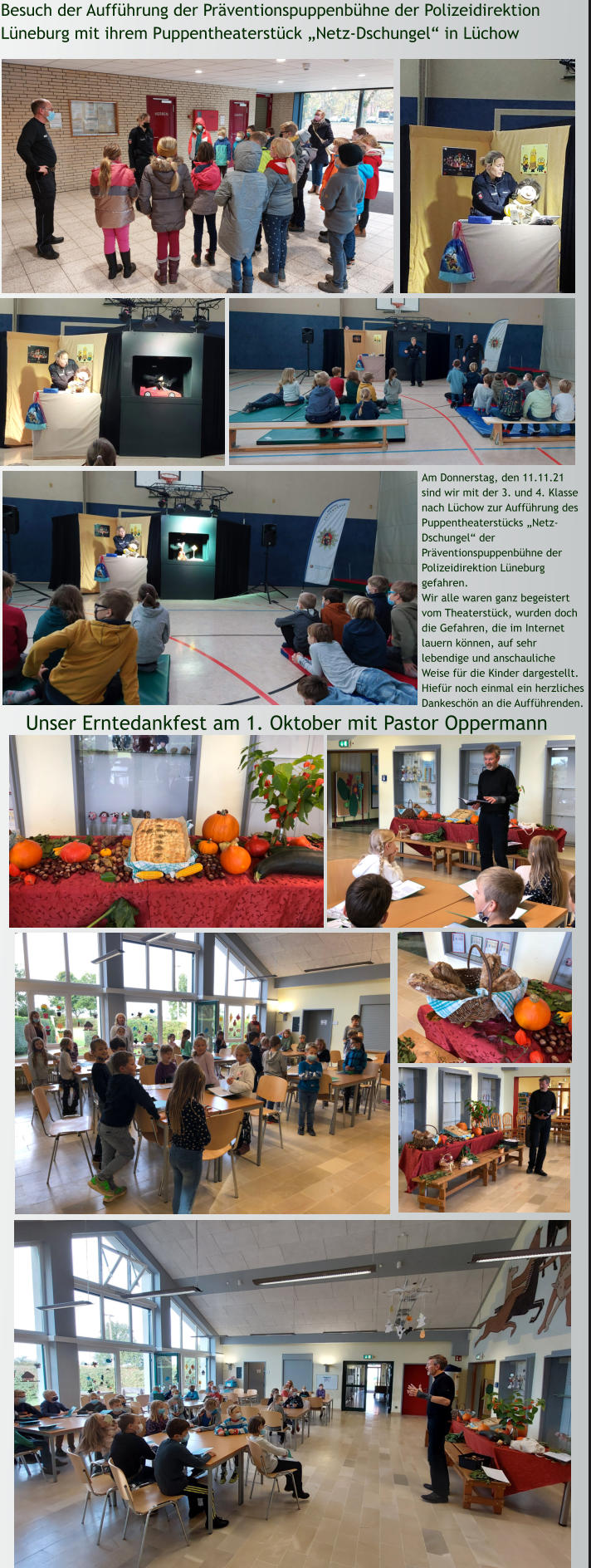 Unser Erntedankfest am 1. Oktober mit Pastor Oppermann Besuch der Aufführung der Präventionspuppenbühne der Polizeidirektion Lüneburg mit ihrem Puppentheaterstück „Netz-Dschungel“ in Lüchow Am Donnerstag, den 11.11.21 sind wir mit der 3. und 4. Klasse nach Lüchow zur Aufführung des Puppentheaterstücks „Netz-Dschungel“ der Präventionspuppenbühne der Polizeidirektion Lüneburg gefahren.  Wir alle waren ganz begeistert vom Theaterstück, wurden doch die Gefahren, die im Internet lauern können, auf sehr lebendige und anschauliche Weise für die Kinder dargestellt. Hiefür noch einmal ein herzliches Dankeschön an die Aufführenden.